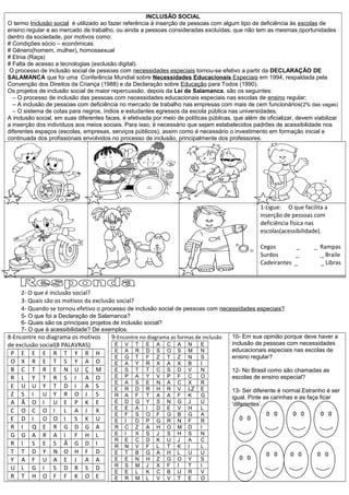 INCLUSÃO SOCIAL
O termo Inclusão social é utilizado ao fazer referência à inserção de pessoas com algum tipo de deficiência às escolas de
ensino regular e ao mercado de trabalho, ou ainda a pessoas consideradas excluídas, que não tem as mesmas oportunidades
dentro da sociedade, por motivos como:
# Condições sócio – econômicas
# Gênero(homem, mulher), homossexual
# Etnia (Raça)
# Falta de acesso a tecnologias (exclusão digital).
O processo de inclusão social de pessoas com necessidades especiais tornou-se efetivo a partir da DECLARAÇÃO DE
SALAMANCA que foi uma Conferência Mundial sobre Necessidades Educacionais Especiais em 1994, respaldada pela
Convenção dos Direitos da Criança (1988) e da Declaração sobre Educação para Todos (1990).
Os projetos de inclusão social de maior repercussão, depois da Lei de Salamanca, são os seguintes:
– O processo de inclusão das pessoas com necessidades educacionais especiais nas escolas de ensino regular;
– A inclusão de pessoas com deficiência no mercado de trabalho nas empresas com mais de cem funcionários(2% das vagas)
– O sistema de cotas para negros, índios e estudantes egressos da escola pública nas universidades;
A inclusão social, em suas diferentes faces, é efetivada por meio de políticas públicas, que além de oficializar, devem viabilizar
a inserção dos indivíduos aos meios sociais. Para isso, é necessário que sejam estabelecidos padrões de acessibilidade nos
diferentes espaços (escolas, empresas, serviços públicos), assim como é necessário o investimento em formação inicial e
continuada dos profissionais envolvidos no processo de inclusão, principalmente dos professores.
1-Ligue: O que facilita a
inserção de pessoas com
deficiência física nas
escolas(acessibilidade).
Cegos _ _ Rampas
Surdos _ _ Braile
Cadeirantes _ _ Libras
2- O que é inclusão social?
3- Quais são os motivos da exclusão social?
4- Quando se tornou efetivo o processo de inclusão social de pessoas com necessidades especiais?
5- O que foi a Declaração de Salamanca?
6- Quais são os principais projetos de inclusão social?
7- O que é acessibilidade? De exemplos.
8-Encontre no diagrama os motivos
de exclusão social(8 PALAVRAS)
P E E E R T Y R H
O X R E T S Y A O
B C T R E N U Ç M
R L Y T R S I A O
E U U Y T D I A S
Z S I U Y R O J S
A Ã O I U E P K E
C O C O I L A J X
E D I O O I S K U
R I Q E R G D G A
G G A R A I F H L
R I S E S Ã G D I
T T D Y N O H F D
Y A F U A E J A A
U L G I S D R S D
R T H O F F K O E
9-Encontre no diagrama as formas de inclusão
E V T E A C A N E
E A R D S O S M N
E G T F Z T Z N S
E A Y R X A X B I
E S T T C S D V N
E P A Y V P F C O
E A S E N A C X R
E R D R H R V LZ E
R A F T A A F K G
E D G Y S N G J U
E E A I D E V H L
E F S O F G B G A
E I D P G R N F R
R C Z A H O M D I
E I X S J S H S N
R E C D K U J A C
R N V F L T K I L
E T B G A H L U U
E E N H Z G O Y S
R S M J X F I T I
E E L K C B U R V
E R M L V V T E O
10- Em sua opinião porque deve haver a
inclusão de pessoas com necessidades
educacionais especiais nas escolas de
ensino regular?
12- No Brasil como são chamadas as
escolas de ensino especial?
13- Ser diferente é normal.Estranho é ser
igual. Pinte as carinhas e as faça ficar
‘diferentes’.
 