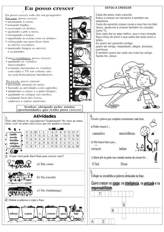 ESTOU A CRESCER
Cada dia estou mais crescido
Estou a crescer em tamanho e também em
sabedoria.
Cada dia aprendo coisas novas e isso faz-me feliz.
Jesus, ajuda-me a crescer também no coração,
como Tu.
Que cada dia eu seja melhor, que o meu coração
fique cheio de amor e que saiba dar esse amor a
todos.
Eu quero ser parecido contigo:
quero ser amigo, respeitador, alegre, bondoso,
carinhoso.
E também quero ser cada vez mais teu amigo.
Ajuda-me, Jesus.
 