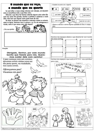 Escreva nas espaços abaixo o que deveria ter num mundo
dos seus sonhos.
Escreva nos espaços o que você pode fazer para contribuir
para a paz.
Observe as imagens acima e crie 4 frases pedindo Paz.
 