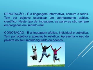 DENOTAÇÃO - É a linguagem informativa, comum a todos.
Tem por objetivo expressar um conhecimento prático,
científico. Neste tipo de linguagem, as palavras são sempre
empregadas em sentido real.
CONOTAÇÃO - É a linguagem afetiva, individual e subjetiva.
Tem por objetivo a apreciação estética. Apresenta o uso da
palavra no seu sentido figurado ou poético.
 