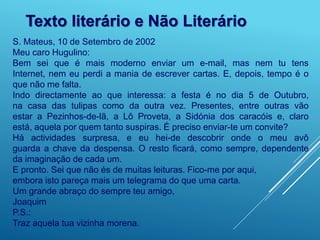 Texto literário e Não Literário
S. Mateus, 10 de Setembro de 2002
Meu caro Hugulino:
Bem sei que é mais moderno enviar um e-mail, mas nem tu tens
Internet, nem eu perdi a mania de escrever cartas. E, depois, tempo é o
que não me falta.
Indo directamente ao que interessa: a festa é no dia 5 de Outubro,
na casa das tulipas como da outra vez. Presentes, entre outras vão
estar a Pezinhos-de-lã, a Lô Proveta, a Sidónia dos caracóis e, claro
está, aquela por quem tanto suspiras. É preciso enviar-te um convite?
Há actividades surpresa, e eu hei-de descobrir onde o meu avô
guarda a chave da despensa. O resto ficará, como sempre, dependente
da imaginação de cada um.
E pronto. Sei que não és de muitas leituras. Fico-me por aqui,
embora isto pareça mais um telegrama do que uma carta.
Um grande abraço do sempre teu amigo,
Joaquim
P.S.:
Traz aquela tua vizinha morena.
 