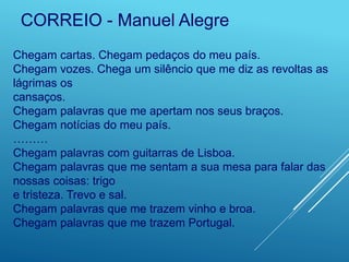 Chegam cartas. Chegam pedaços do meu país.
Chegam vozes. Chega um silêncio que me diz as revoltas as
lágrimas os
cansaços.
Chegam palavras que me apertam nos seus braços.
Chegam notícias do meu país.
………
Chegam palavras com guitarras de Lisboa.
Chegam palavras que me sentam a sua mesa para falar das
nossas coisas: trigo
e tristeza. Trevo e sal.
Chegam palavras que me trazem vinho e broa.
Chegam palavras que me trazem Portugal.
CORREIO - Manuel Alegre
 