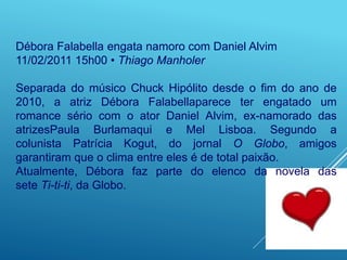Débora Falabella engata namoro com Daniel Alvim
11/02/2011 15h00 • Thiago Manholer
Separada do músico Chuck Hipólito desde o fim do ano de
2010, a atriz Débora Falabellaparece ter engatado um
romance sério com o ator Daniel Alvim, ex-namorado das
atrizesPaula Burlamaqui e Mel Lisboa. Segundo a
colunista Patrícia Kogut, do jornal O Globo, amigos
garantiram que o clima entre eles é de total paixão.
Atualmente, Débora faz parte do elenco da novela das
sete Ti-ti-ti, da Globo.
 
