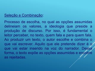 Seleção e Combinação:
Processo de escolha, no qual as opções assumidas
delineiam os valores, a ideologia que preside a
produção de discurso. Por isso, é fundamental o
leitor perceber, no texto, quem fala e para quem fala.
Ao produzir um texto, o autor escolhe e combina o
que vai escrever. Aquilo que ele pretende dizer é o
que vai estar inserido na voz do narrador. Dessa
forma, o texto expõe as opções assumidas e encobre
as rejeitadas.
 