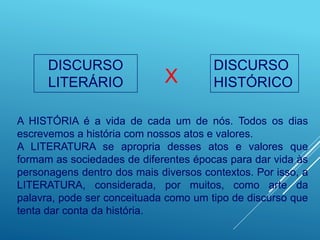 DISCURSO
LITERÁRIO
DISCURSO
HISTÓRICO
X
A HISTÓRIA é a vida de cada um de nós. Todos os dias
escrevemos a história com nossos atos e valores.
A LITERATURA se apropria desses atos e valores que
formam as sociedades de diferentes épocas para dar vida às
personagens dentro dos mais diversos contextos. Por isso, a
LITERATURA, considerada, por muitos, como arte da
palavra, pode ser conceituada como um tipo de discurso que
tenta dar conta da história.
 