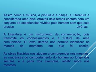 Assim como a música, a pintura e a dança, a Literatura é
considerada uma arte. Através dela temos contato com um
conjunto de experiências vividas pelo homem sem que seja
preciso vivê-las.
A Literatura é um instrumento de comunicação, pois
transmite os conhecimentos e a cultura de uma
comunidade. O texto literário nos permite identificar as
marcas do momento em que foi escrito.
As obras literárias nos ajudam a compreender nós mesmos,
as mudanças do comportamento do homem ao longo dos
séculos, e a partir dos exemplos, refletir sobre nós
mesmos.
 