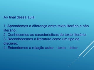 Ao final dessa aula:
1. Aprendemos a diferença entre texto literário e não
literário;
2. Conhecemos as características do texto literário;
3. Reconhecemos a literatura como um tipo de
discurso.
4. Entendemos a relação autor – texto – leitor.
 