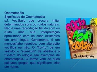 Onomatopéia
Significado de Onomatopéia
s.f. Vocábulo que procura imitar
determinados sons ou ruídos naturais.
Não é uma reprodução fiel do som ou
ruído, mas sua interpretação
aproximada com os sons existentes
em uma língua. Geralmente, é um
monossílabo repetido, com alteração
vocálica ou não. O "fru-fru" de um
vestido, o "zum-zum" da abelha e o
"tic-tac" do relógio são exemplos de
onomatopéia. O termo vem de duas
palavras gregas que significam criar
um nome.
 