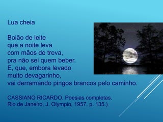 Lua cheia
Boião de leite
que a noite leva
com mãos de treva,
pra não sei quem beber.
E, que, embora levado
muito devagarinho,
vai derramando pingos brancos pelo caminho.
CASSIANO RICARDO. Poesias completas.
Rio de Janeiro, J. Olympio, 1957. p. 135.)
 