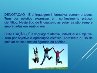 DENOTAÇÃO - É a linguagem informativa, comum a todos.
Tem por objetivo expressar um conhecimento prático,
científico. Neste tipo de linguagem, as palavras são sempre
empregadas em sentido real.
CONOTAÇÃO - É a linguagem afetiva, individual e subjetiva.
Tem por objetivo a apreciação estética. Apresenta o uso da
palavra no seu sentido figurado ou poético.
 