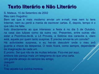 Texto literário e Não Literário
Texto literário e Não Literário
S. Mateus, 10 de Setembro de 2002
Meu caro Hugulino:
Bem sei que é mais moderno enviar um e-mail, mas nem tu tens
Internet, nem eu perdi a mania de escrever cartas. E, depois, tempo é o
que não me falta.
Indo directamente ao que interessa: a festa é no dia 5 de Outubro,
na casa das tulipas como da outra vez. Presentes, entre outras vão
estar a Pezinhos-de-lã, a Lô Proveta, a Sidónia dos caracóis e, claro
está, aquela por quem tanto suspiras. É preciso enviar-te um convite?
Há actividades surpresa, e eu hei-de descobrir onde o meu avô
guarda a chave da despensa. O resto ficará, como sempre, dependente
da imaginação de cada um.
E pronto. Sei que não és de muitas leituras. Fico-me por aqui,
embora isto pareça mais um telegrama do que uma carta.
Um grande abraço do sempre teu amigo,
Joaquim
P.S.:
Traz aquela tua vizinha morena.
 