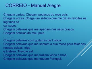 Chegam cartas. Chegam pedaços do meu país.
Chegam vozes. Chega um silêncio que me diz as revoltas as
lágrimas os
cansaços.
Chegam palavras que me apertam nos seus braços.
Chegam notícias do meu país.
………
Chegam palavras com guitarras de Lisboa.
Chegam palavras que me sentam a sua mesa para falar das
nossas coisas: trigo
e tristeza. Trevo e sal.
Chegam palavras que me trazem vinho e broa.
Chegam palavras que me trazem Portugal.
CORREIO - Manuel Alegre
 