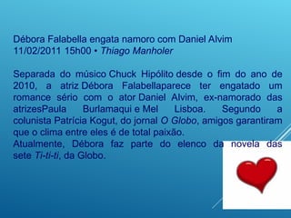 Débora Falabella engata namoro com Daniel Alvim
11/02/2011 15h00 • Thiago Manholer
Separada do músico Chuck Hipólito desde o fim do ano de
2010, a atriz Débora Falabellaparece ter engatado um
romance sério com o ator Daniel Alvim, ex-namorado das
atrizesPaula Burlamaqui e Mel Lisboa. Segundo a
colunista Patrícia Kogut, do jornal O Globo, amigos garantiram
que o clima entre eles é de total paixão.
Atualmente, Débora faz parte do elenco da novela das
sete Ti-ti-ti, da Globo.
 
