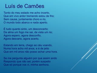 Tanto do meu estado me acho incerto,
Que em vivo ardor tremendo estou de frio;
Sem causa, juntamente choro e rio,
O mundo todo abarco e nada aperto.
É tudo quanto sinto, um desconcerto;
Da alma um fogo me sai, da vista um rio;
Agora espero, agora desconfio,
Agora desvario, agora acerto.
Estando em terra, chego ao céu voando,
Numa hora acho mil anos, e é de jeito
Que em mil anos não posso achar uma hora.
Se me pergunta alguém por que assim ando
Respondo que não sei; porém suspeito
Que só porque vos vi, minha senhora.
Luís de Camões
 