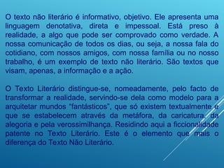 O texto não literário é informativo, objetivo. Ele apresenta uma
linguagem denotativa, direta e impessoal. Está preso à
realidade, a algo que pode ser comprovado como verdade. A
nossa comunicação de todos os dias, ou seja, a nossa fala do
cotidiano, com nossos amigos, com nossa família ou no nosso
trabalho, é um exemplo de texto não literário. São textos que
visam, apenas, a informação e a ação.
O Texto Literário distingue-se, nomeadamente, pelo facto de
transformar a realidade, servindo-se dela como modelo para a
arquitetar mundos “fantásticos”, que só existem textualmente e
que se estabelecem através da metáfora, da caricatura, da
alegoria e pela verossimilhança. Residindo aqui a ficcionalidade
patente no Texto Literário. Este é o elemento que mais o
diferença do Texto Não Literário.
 