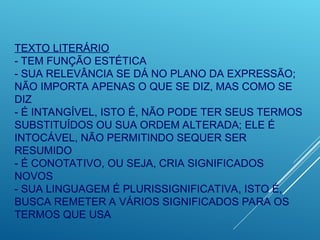 TEXTO LITERÁRIO
- TEM FUNÇÃO ESTÉTICA
- SUA RELEVÂNCIA SE DÁ NO PLANO DA EXPRESSÃO;
NÃO IMPORTA APENAS O QUE SE DIZ, MAS COMO SE
DIZ
- É INTANGÍVEL, ISTO É, NÃO PODE TER SEUS TERMOS
SUBSTITUÍDOS OU SUA ORDEM ALTERADA; ELE É
INTOCÁVEL, NÃO PERMITINDO SEQUER SER
RESUMIDO
- É CONOTATIVO, OU SEJA, CRIA SIGNIFICADOS
NOVOS
- SUA LINGUAGEM É PLURISSIGNIFICATIVA, ISTO É,
BUSCA REMETER A VÁRIOS SIGNIFICADOS PARA OS
TERMOS QUE USA
 