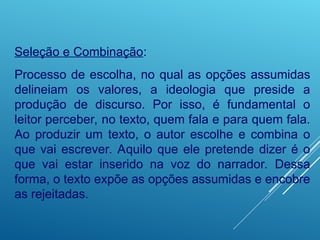 Seleção e Combinação:
Processo de escolha, no qual as opções assumidas
delineiam os valores, a ideologia que preside a
produção de discurso. Por isso, é fundamental o
leitor perceber, no texto, quem fala e para quem fala.
Ao produzir um texto, o autor escolhe e combina o
que vai escrever. Aquilo que ele pretende dizer é o
que vai estar inserido na voz do narrador. Dessa
forma, o texto expõe as opções assumidas e encobre
as rejeitadas.
 