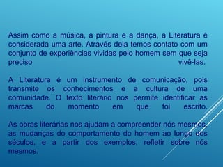 Assim como a música, a pintura e a dança, a Literatura é
considerada uma arte. Através dela temos contato com um
conjunto de experiências vividas pelo homem sem que seja
preciso vivê-las.
A Literatura é um instrumento de comunicação, pois
transmite os conhecimentos e a cultura de uma
comunidade. O texto literário nos permite identificar as
marcas do momento em que foi escrito.
As obras literárias nos ajudam a compreender nós mesmos,
as mudanças do comportamento do homem ao longo dos
séculos, e a partir dos exemplos, refletir sobre nós
mesmos.
 