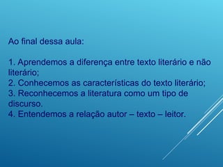 Ao final dessa aula:
1. Aprendemos a diferença entre texto literário e não
literário;
2. Conhecemos as características do texto literário;
3. Reconhecemos a literatura como um tipo de
discurso.
4. Entendemos a relação autor – texto – leitor.
 