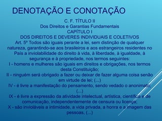 DENOTAÇÃO E CONOTAÇÃO
C. F. TÍTULO II
Dos Direitos e Garantias Fundamentais
CAPÍTULO I
DOS DIREITOS E DEVERES INDIVIDUAIS E COLETIVOS
Art. 5º Todos são iguais perante a lei, sem distinção de qualquer
natureza, garantindo-se aos brasileiros e aos estrangeiros residentes no
País a inviolabilidade do direito à vida, à liberdade, à igualdade, à
segurança e à propriedade, nos termos seguintes:
I - homens e mulheres são iguais em direitos e obrigações, nos termos
desta Constituição;
II - ninguém será obrigado a fazer ou deixar de fazer alguma coisa senão
em virtude de lei; (...)
IV - é livre a manifestação do pensamento, sendo vedado o anonimato;
(...)
IX - é livre a expressão da atividade intelectual, artística, científica e de
comunicação, independentemente de censura ou licença;
X - são invioláveis a intimidade, a vida privada, a honra e a imagem das
pessoas, (...)
 
