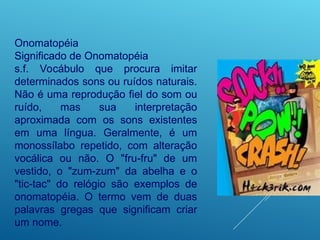Onomatopéia
Significado de Onomatopéia
s.f. Vocábulo que procura imitar
determinados sons ou ruídos naturais.
Não é uma reprodução fiel do som ou
ruído, mas sua interpretação
aproximada com os sons existentes
em uma língua. Geralmente, é um
monossílabo repetido, com alteração
vocálica ou não. O "fru-fru" de um
vestido, o "zum-zum" da abelha e o
"tic-tac" do relógio são exemplos de
onomatopéia. O termo vem de duas
palavras gregas que significam criar
um nome.
 