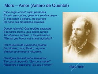 Esse negro corcel, cujas passadas
Escuto em sonhos, quando a sombra desce,
E, passando a galope, me aparece
Da noite nas fantásticas estradas,
Donde vem ele? Que regiões sagradas
E terríveis cruzou, que assim parece
Tenebroso e sublime, e lhe estremece
Não sei que horror nas crinas agitadas?
Um cavaleiro de expressão potente,
Formidável, mas plácido, no porte,
Vestido de armadura reluzente,
Cavalga a fera estranha sem temor:
E o corcel negro diz: "Eu sou a morte!"
Responde o cavaleiro: "Eu sou o Amor!"
Mors – Amor (Antero de Quental)
1842-1891
 