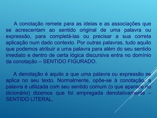A conotação remete para as ideias e as associações que
se acrescentam ao sentido original de uma palavra ou
expressão, para completá-las ou precisar a sua correta
aplicação num dado contexto. Por outras palavras, tudo aquilo
que podemos atribuir a uma palavra para além do seu sentido
imediato e dentro de certa lógica discursiva entra no domínio
da conotação – SENTIDO FIGURADO.
A denotação é aquilo a que uma palavra ou expressão se
aplica no seu texto. Normalmente, opõe-se à conotação. a
palavra é utilizada com seu sentido comum (o que aparece no
dicionário) dizemos que foi empregada denotativamente –
SENTIDO LITERAL.
 