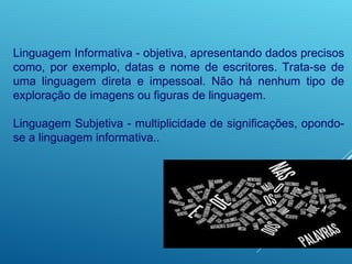 Linguagem Informativa - objetiva, apresentando dados precisos
como, por exemplo, datas e nome de escritores. Trata-se de
uma linguagem direta e impessoal. Não há nenhum tipo de
exploração de imagens ou figuras de linguagem.
Linguagem Subjetiva - multiplicidade de significações, opondo-
se a linguagem informativa..
 