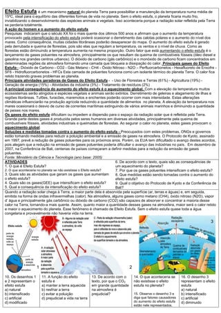 Efeito Estufa é um mecanismo natural do planeta Terra para possibilitar a manutenção da temperatura numa média de
15ºC, ideal para o equilíbrio das diferentes formas de vida no planeta. Sem o efeito estufa, o planeta ficaria muito frio,
inviabilizando o desenvolvimento das espécies animais e vegetais. Isso aconteceria porque a radiação solar refletida pela Terra
se perderia totalmente.
A ação do homem e o aumento do efeito estufa
Pesquisas indicaram que o século XX foi o mais quente dos últimos 500 anos e afirmam que o aumento da temperatura
provocado pela intensificação do efeito estufa poderá ocasionar o derretimento das calotas polares e o aumento do nível dos
mares. Como consequência, muitas cidades litorâneas poderão desaparecer do mapa. O aumento do efeito estufa é gerado
pela derrubada e queima de florestas, pois são elas que regulam a temperatura, os ventos e o nível de chuva. Como as
florestas estão diminuindo a temperatura aumenta na mesma proporção. Outro fator que está aumentando o efeito estufa é o
lançamento de gases poluentes na atmosfera, principalmente os que resultam da queima de combustíveis fósseis (óleo diesel e
gasolina nos grandes centros urbanos). O dióxido de carbono (gás carbônico) e o monóxido de carbono ficam concentrados em
determinadas regiões da atmosfera formando uma camada que bloqueia a dissipação do calor. Principais gases do Efeito
Estufa- - Dióxido de Carbono - CO2 - Gás Metano - CH4 - Óxido Nitroso - N2O – Perfluorcarbonetos - Hexafluoreto de Enxofre -
SF6 - Hidrofluorcarbonetos - HFCs Esta camada de poluentes funciona como um isolante térmico do planeta Terra. O calor fica
retido trazendo graves problemas ao planeta.
Principais atividades geradoras de Gases do Efeito Estufa - - Uso de Florestas e Terras (61%) - Agricultura (19%) -
Geração de energia (15%) - Atividades da indústria (3%) - Tratamento de resíduos (2%)
A principal consequência do aumento do efeito estufa é o aquecimento global. Com a elevação da temperatura muitos
ecossistemas serão atingidos e espécies vegetais e animais serão extintos. Derretimento de geleiras e alagamento de ilhas e
regiões litorâneas. Tufões, furacões, maremotos e enchentes poderão ocorrer com mais intensidade. Estas alterações
climáticas influenciarão na produção agrícola reduzindo a quantidade de alimentos no planeta. A elevação da temperatura nos
mares ocasionará o desvio de curso de correntes marítimas extinguindo de vários animais marinhos e diminuindo a quantidade
de peixes nos mares.
Os gases do efeito estufa dificultam ou impedem a dispersão para o espaço da radiação solar que é refletida pela Terra.
Grande parte destes gases é produzida pelos seres humanos em diversas atividades, principalmente pela queima de
combustíveis fósseis, atividades industriais e queimadas de florestas. Ao segurar o calor no planeta, estes gases provocam o
aquecimento global.
Soluções e medidas tomadas contra o aumento do efeito estufa - Preocupados com estes problemas, ONGs e governos
estão tomando medidas para reduzir a poluição ambiental e a emissão de gases na atmosfera. O Protocolo de Kyoto, assinado
em 1997, prevê a redução de gases poluentes para os próximos anos. Porém, os EUA tem dificultado o avanço destes acordos,
pois alegam que a redução na emissão de gases poluentes poderia dificultar o avanço das indústrias no país. Em dezembro de
2007, na Conferência de Bali, centenas de países começaram a definir medidas para a redução da emissão de gases
poluentes.
Fonte: Ministério da Ciência e Tecnologia (ano base: 2005)
ATIVIDADES
1. O que é Efeito Estufa?
2. O que aconteceria no planeta se não existisse o Efeito estufa?
3. Quais são as atividades que geram os gases que aumentam
o efeito estufa?
4. Quais são os gases(GEE) que intensificam o efeito estufa?
5. Qual a consequência da intensificação do efeito estufa?
6. De acordo com o texto, quais são as consequências de
um aquecimento do planeta?
7. Por que os gases poluentes intensificam o efeito estufa?
8. Que medidas estão sendo tomadas contra o aumento do
efeito estufa?
9. Qual o objetivo do Protocolo de Kyoto e da Conferência de
Bali?
Quando a radiação solar chega à Terra, a maior parte dela é absorvida pela superfície (ar, terras e águas) e, em seguida,
emitida na forma de ondas infravermelhas (calor). Na atmosfera, alguns gases como metano (CH4), óxido nitroso (N2O), vapor
d’ água e principalmente gás carbônico ou dióxido de carbono (CO2) são capazes de absorver e concentrar a maioria desse
calor na Terra, tornando-a mais quente. Assim, quanto maior a quantidade desses gases na atmosfera, maior será o calor retido
e maior o aquecimento do planeta. Esse fenômeno é chamado de Efeito Estufa. Sem o efeito estufa quase toda a água
congelaria e provavelmente não haveria vida na terra.
10. Os desenhos 1
e 2 representam o
efeito estufa
a) natural
b) intensificado
c) artificial
d) modificado
11. A função do efeito
estufa é
a) manter a terra aquecida
b) resfriar a terra
c) evitar a poluição
d) prejudicial a vida na terra
13. De acordo com o
texto, por que o CO2
em grande quantidade
na atmosfera é
prejudicial?
14. O que aconteceria se
não existisse o efeito
estufa no pleneta?
15. Observe o desenho 3 e
diga que fatores causadores
do aumento do efeito estufa
estão nele representados.
16. O desenho 3
representam o efeito
estufa
a) natural
b) intensificado
c) artificial
d) diminuido
1 2
3
 