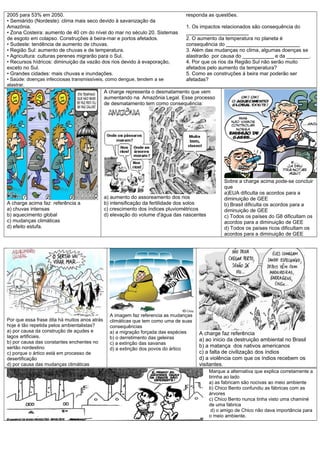 2005 para 53% em 2050.
• Semiárido (Nordeste): clima mais seco devido à savanização da
Amazônia.
• Zona Costeira: aumento de 40 cm do nível do mar no século 20. Sistemas
de esgoto em colapso. Construções à beira-mar e portos afetados.
• Sudeste: tendência de aumento de chuvas.
• Região Sul: aumento de chuvas e de temperatura.
• Agricultura: culturas perenes migrarão para o Sul.
• Recursos hídricos: diminuição da vazão dos rios devido à evaporação,
exceto no Sul.
• Grandes cidades: mais chuvas e inundações.
• Saúde: doenças infecciosas transmissíveis, como dengue, tendem a se
alastrar.
responda as questões.
1. Os impactos relacionados são consequência do
______________________
2. O aumento da temperatura no planeta é
consequência do __________________________
3. Além das mudanças no clima, algumas doenças se
alastrarão por causa do ___________ e da ________.
4. Por que os rios da Região Sul não serão muito
afetados pelo aumento da temperatura?
5. Como as construções á beira mar poderão ser
afetadas?
A charge acima faz referência a
a) chuvas intensas
b) aquecimento global
c) mudanças climáticas
d) efeito estufa.
A charge representa o desmatamento que vem
aumentando na Amazônia Legal. Esse processo
de desmatamento tem como consequência:
a) aumento do assoreamento dos rios
b) intensificação da fertilidade dos solos
c) crescimento dos índices pluviométricos
d) elevação do volume d'água das nascentes
Sobre a charge acima pode-se concluir
que
a)EUA dificulta os acordos para a
diminuição de GEE
b) Brasil dificulta os acordos para a
diminuição de GEE
c) Todos os países do G8 dificultam os
acordos para a diminuição de GEE
d) Todos os países ricos dificultam os
acordos para a diminuição de GEE
Por que essa frase dita há muitos anos atrás
hoje é tão repetida pelos ambientalistas?
a) por causa da construção de açudes e
lagos artificiais.
b) por causa das constantes enchentes no
sertão nordestino
c) porque o ártico está em processo de
desertificação
d) por causa das mudanças climáticas
A imagem faz referencia as mudanças
climáticas que tem como uma de suas
consequências
a) a migração forçada das espécies
b) o derretimento das geleiras
c) a extinção das savanas
d) a extinção dos povos do ártico
A charge faz referência
a) ao inicio da destruição ambiental no Brasil
b) a matança dos nativos americanos
c) a falta de civilização dos índios
d) a violência com que os índios recebem os
visitantes.
Marque a alternativa que explica corretamente a
tirinha ao lado
a) as fabricam são nocivas ao meio ambiente
b) Chico Bento confundiu as fábricas com as
árvores
c) Chico Bento nunca tinha visto uma chaminé
de uma fábrica
d) o amigo de Chico não dava importância para
o meio ambiente.
 