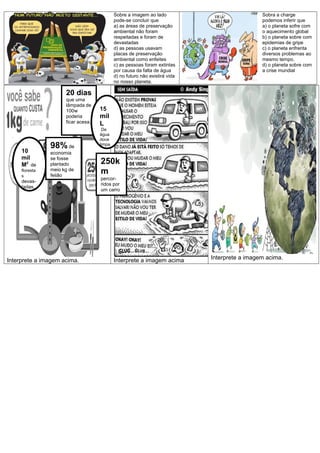 Sobre a imagem ao lado
pode-se concluir que
a) as áreas de preservação
ambiental não foram
respeitadas e foram de
devastadas
d) as pessoas usavam
placas de preservação
ambiental como enfeites
c) as pessoas foram extintas
por causa da falta de água
d) no futuro não existirá vida
no nosso planeta.
Sobra a charge
podemos inferir que
a) o planeta sofre com
o aquecimento global
b) o planeta sobre com
epidemias de gripe
c) o planeta enfrenta
diversos problemas ao
mesmo tempo.
d) o planeta sobre com
a crise mundial
Interprete a imagem acima. Interprete a imagem acima Interprete a imagem acima.
10
mil
M2
de
floresta
s
devas-
tadas.
98% de
economia
se fosse
plantado
meio kg de
feijão
20 dias
que uma
lâmpada de
100w
poderia
ficar acesa.
15
mil
L
De
água
doce
limpa
250k
m
percor-
ridos por
um carro
 
