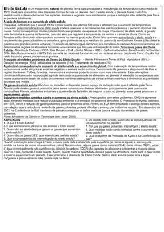 Efeito Estufa é um mecanismo natural do planeta Terra para possibilitar a manutenção da temperatura numa média de
15ºC, ideal para o equilíbrio das diferentes formas de vida no planeta. Sem o efeito estufa, o planeta ficaria muito frio,
inviabilizando o desenvolvimento das espécies animais e vegetais. Isso aconteceria porque a radiação solar refletida pela Terra
se perderia totalmente.
A ação do homem e o aumento do efeito estufa
Pesquisas indicaram que o século XX foi o mais quente dos últimos 500 anos e afirmam que o aumento da temperatura
provocado pela intensificação do efeito estufa poderá ocasionar o derretimento das calotas polares e o aumento do nível dos
mares. Como consequência, muitas cidades litorâneas poderão desaparecer do mapa. O aumento do efeito estufa é gerado
pela derrubada e queima de florestas, pois são elas que regulam a temperatura, os ventos e o nível de chuva. Como as
florestas estão diminuindo a temperatura aumenta na mesma proporção. Outro fator que está aumentando o efeito estufa é o
lançamento de gases poluentes na atmosfera, principalmente os que resultam da queima de combustíveis fósseis (óleo diesel e
gasolina nos grandes centros urbanos). O dióxido de carbono (gás carbônico) e o monóxido de carbono ficam concentrados em
determinadas regiões da atmosfera formando uma camada que bloqueia a dissipação do calor. Principais gases do Efeito
Estufa- - Dióxido de Carbono - CO2 - Gás Metano - CH4 - Óxido Nitroso - N2O – Perfluorcarbonetos - Hexafluoreto de Enxofre -
SF6 - Hidrofluorcarbonetos - HFCs Esta camada de poluentes funciona como um isolante térmico do planeta Terra. O calor fica
retido trazendo graves problemas ao planeta.
Principais atividades geradoras de Gases do Efeito Estufa - - Uso de Florestas e Terras (61%) - Agricultura (19%) -
Geração de energia (15%) - Atividades da indústria (3%) - Tratamento de resíduos (2%)
A principal consequência do aumento do efeito estufa é o aquecimento global. Com a elevação da temperatura muitos
ecossistemas serão atingidos e espécies vegetais e animais serão extintos. Derretimento de geleiras e alagamento de ilhas e
regiões litorâneas. Tufões, furacões, maremotos e enchentes poderão ocorrer com mais intensidade. Estas alterações
climáticas influenciarão na produção agrícola reduzindo a quantidade de alimentos no planeta. A elevação da temperatura nos
mares ocasionará o desvio de curso de correntes marítimas extinguindo de vários animais marinhos e diminuindo a quantidade
de peixes nos mares.
Os gases do efeito estufa dificultam ou impedem a dispersão para o espaço da radiação solar que é refletida pela Terra.
Grande parte destes gases é produzida pelos seres humanos em diversas atividades, principalmente pela queima de
combustíveis fósseis, atividades industriais e queimadas de florestas. Ao segurar o calor no planeta, estes gases provocam o
aquecimento global.
Soluções e medidas tomadas contra o aumento do efeito estufa - Preocupados com estes problemas, ONGs e governos
estão tomando medidas para reduzir a poluição ambiental e a emissão de gases na atmosfera. O Protocolo de Kyoto, assinado
em 1997, prevê a redução de gases poluentes para os próximos anos. Porém, os EUA tem dificultado o avanço destes acordos,
pois alegam que a redução na emissão de gases poluentes poderia dificultar o avanço das indústrias no país. Em dezembro de
2007, na Conferência de Bali, centenas de países começaram a definir medidas para a redução da emissão de gases
poluentes.
Fonte: Ministério da Ciência e Tecnologia (ano base: 2005)
ATIVIDADES
1. O que é Efeito Estufa?
2. O que aconteceria no planeta se não existisse o Efeito estufa?
3. Quais são as atividades que geram os gases que aumentam
o efeito estufa?
4. Quais são os gases(GEE) que intensificam o efeito estufa?
5. Qual a consequência da intensificação do efeito estufa?
6. De acordo com o texto, quais são as consequências de
um aquecimento do planeta?
7. Por que os gases poluentes intensificam o efeito estufa?
8. Que medidas estão sendo tomadas contra o aumento do
efeito estufa?
9. Qual o objetivo do Protocolo de Kyoto e da Conferência de
Bali?
Quando a radiação solar chega à Terra, a maior parte dela é absorvida pela superfície (ar, terras e águas) e, em seguida,
emitida na forma de ondas infravermelhas (calor). Na atmosfera, alguns gases como metano (CH4), óxido nitroso (N2O), vapor
d’ água e principalmente gás carbônico ou dióxido de carbono (CO2) são capazes de absorver e concentrar a maioria desse
calor na Terra, tornando-a mais quente. Assim, quanto maior a quantidade desses gases na atmosfera, maior será o calor retido
e maior o aquecimento do planeta. Esse fenômeno é chamado de Efeito Estufa. Sem o efeito estufa quase toda a água
congelaria e provavelmente não haveria vida na terra.
 