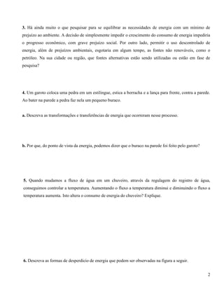 2
3. Há ainda muito o que pesquisar para se equilibrar as necessidades de energia com um mínimo de
prejuízo ao ambiente. A decisão de simplesmente impedir o crescimento do consumo de energia impediria
o progresso econômico, com grave prejuízo social. Por outro lado, permitir o uso descontrolado de
energia, além de prejuízos ambientais, esgotaria em algum tempo, as fontes não renováveis, como o
petróleo. Na sua cidade ou região, que fontes alternativas estão sendo utilizadas ou estão em fase de
pesquisa?
4. Um garoto coloca uma pedra em um estilingue, estica a borracha e a lança para frente, contra a parede.
Ao bater na parede a pedra faz nela um pequeno buraco.
a. Descreva as transformações e transferências de energia que ocorreram nesse processo.
b. Por que, do ponto de vista da energia, podemos dizer que o buraco na parede foi feito pelo garoto?
5. Quando mudamos a fluxo de água em um chuveiro, através da regulagem do registro de água,
conseguimos controlar a temperatura. Aumentando o fluxo a temperatura diminui e diminuindo o fluxo a
temperatura aumenta. Isto altera o consumo de energia do chuveiro? Explique.
6. Descreva as formas de desperdício de energia que podem ser observadas na figura a seguir.
 