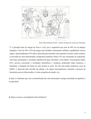 3
Autor: Bruno Henrique Gomes - Charge vencedora do concurso de ilustrações
7. A principal fonte de energia da Terra é o Sol, que é responsável por mais de 99% do seu balanço
energético. Cerca de 30% a 35% da energia solar incidente é diretamente refletida e espalhada de volta ao
espaço. Aproximadamente 47% dela é absorvida pela atmosfera, pela superfície terrestre e pelos oceanos,
e convertida em calor determinando a temperatura ambiente. Outros 23% são consumidos na evaporação,
convecção, precipitação e circulação superficial da água, formando o ciclo hídrico. Uma pequena fração,
0,2%, provoca convecções e circulações atmosféricas e oceânicas, produzindo ondas oceânicas, e
finalmente é dissipada sob forma de calor devido ao atrito. Por fim uma fração minúscula, cerca de
0,002%, é absorvida pela clorofila das plantas e de alguns microrganismos, iniciando o processo da
fotossíntese que em última análise, é a base energética do mundo vivo.
a. Qual é o fenômeno que vem se intensificando dia a dia relacionado à energia acumulada na superfície e
na atmosfera?
b. Quais as causas e conseqüências deste fenômeno?
 