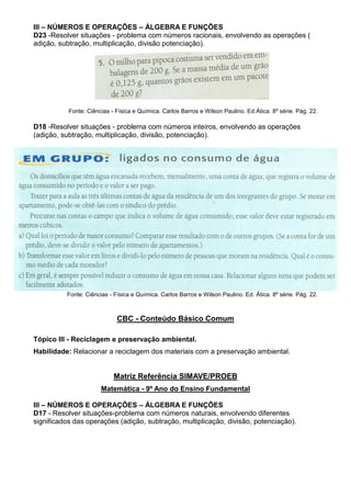 III – NÚMEROS E OPERAÇÕES – ÁLGEBRA E FUNÇÕES
D23 -Resolver situações - problema com números racionais, envolvendo as operações (
adição, subtração, multiplicação, divisão potenciação).
Fonte: Ciências - Física e Química. Carlos Barros e Wilson Paulino. Ed.Ática. 8º série. Pág. 22.
D18 -Resolver situações - problema com números inteiros, envolvendo as operações
(adição, subtração, multiplicação, divisão, potenciação).
Fonte: Ciências - Física e Química. Carlos Barros e Wilson Paulino. Ed. Ática. 8º série. Pág. 22.
CBC - Conteúdo Básico Comum
Tópico III - Reciclagem e preservação ambiental.
Habilidade: Relacionar a reciclagem dos materiais com a preservação ambiental.
Matriz Referência SIMAVE/PROEB
Matemática - 9º Ano do Ensino Fundamental
III – NÚMEROS E OPERAÇÕES – ÁLGEBRA E FUNÇÕES
D17 - Resolver situações-problema com números naturais, envolvendo diferentes
significados das operações (adição, subtração, multiplicação, divisão, potenciação).
 