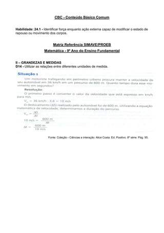 CBC - Conteúdo Básico Comum
Habilidade: 24.1 - Identificar força enquanto ação externa capaz de modificar o estado de
repouso ou movimento dos corpos.
Matriz Referência SIMAVE/PROEB
Matemática - 9º Ano do Ensino Fundamental
II – GRANDEZAS E MEDIDAS
D14 - Utilizar as relações entre diferentes unidades de medida.
Fonte: Coleção - Ciências e interação. Alice Costa. Ed. Positivo. 8º série. Pág. 95.
 
