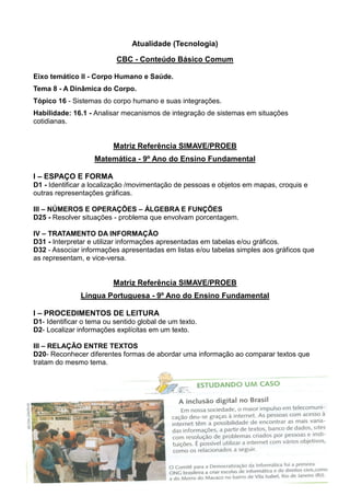 Atualidade (Tecnologia)
CBC - Conteúdo Básico Comum
Eixo temático II - Corpo Humano e Saúde.
Tema 8 - A Dinâmica do Corpo.
Tópico 16 - Sistemas do corpo humano e suas integrações.
Habilidade: 16.1 - Analisar mecanismos de integração de sistemas em situações
cotidianas.
Matriz Referência SIMAVE/PROEB
Matemática - 9º Ano do Ensino Fundamental
I – ESPAÇO E FORMA
D1 - Identificar a localização /movimentação de pessoas e objetos em mapas, croquis e
outras representações gráficas.
III – NÚMEROS E OPERAÇÕES – ÁLGEBRA E FUNÇÕES
D25 - Resolver situações - problema que envolvam porcentagem.
IV – TRATAMENTO DA INFORMAÇÃO
D31 - Interpretar e utilizar informações apresentadas em tabelas e/ou gráficos.
D32 - Associar informações apresentadas em listas e/ou tabelas simples aos gráficos que
as representam, e vice-versa.
Matriz Referência SIMAVE/PROEB
Língua Portuguesa - 9º Ano do Ensino Fundamental
I – PROCEDIMENTOS DE LEITURA
D1- Identificar o tema ou sentido global de um texto.
D2- Localizar informações explícitas em um texto.
III – RELAÇÃO ENTRE TEXTOS
D20- Reconhecer diferentes formas de abordar uma informação ao comparar textos que
tratam do mesmo tema.
 