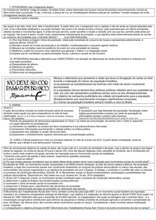7. (PITÁGORAS) Leia o fragmento abaixo.
As músicas da “periferia” chega às boates. Os bailes funks, antes reservados aos jovens menos favorecidos economicamente, tornam-se
febre entre toda a juventude. O rap, o hip-hop, a dança de rua, as manifestações artístico-culturais da “periferia” invadem espaços da mídia
inimagináveis tempos atrás.
Comente e opine a respeito.
Ser jovem é ser belo, forte, livre, feliz e transformador. É saber lidar com o inesperado com a rapidez e não ter ainda as marcas deixadas pelo
viver. É ter a liberdade idealizada e um poder ilimitado. Ser jovem é ter dentes bonitos e limpos, pele queimada pelo sol, lábios sorridentes,
cabelos revoltos e movimentos ágeis. É antes de tudo ser livre, poder escolher e mudar a vontade uma vez que seu caminho está ainda por
ser traçado. Ser jovem é assim, mudar muito, experimentar intensamente as emoções, o que significa estar potencialmente aberto ao mundo,
ao consumo, às novidades que o mercado oferece." (Luci Gati Pietrocolla)
8. (Puc-mg) Sobre a imagem mítica da juventude, criada pela sociedade de consumo de massa e apresentada anteriormente, é
possível afirmar, EXCETO:
a) Remete o jovem ao mundo da produção e do trabalho, contextualizando-o enquanto agente histórico.
b) Mascara as condições reais de existência do jovem em uma sociedade de classes.
c) Reafirma o poder do consumo como elemento que garante o "status" e a integração social.
d) Impede que se manifestem as particularidades físicas, culturais e sociais do ser humano.
10. (PITÁGORAS) Assinale a alternativa que CARACTERIZA uma situação de diferenciais de renda entre homens e mulheres em
uma dada sociedade.
a) Desigualdade de gênero.
b) Diferença de gênero.
c) Preconceito masculino.
d) Diferenciais de desigualdade.
Marque a alternativa que apresenta a razão que levou á divulgação do cartaz ao lado
durante a realização do Censo da população brasileira.
a) as pessoas se autodeclaravam-se brancas com medo de serem novamente
escravizadas
b) a população branca sempre teve políticas públicas voltadas para sua qualidade de
vida, por isso não apresentam problemas sócias como os dos afrodescendentes
c) o objetivo da campanha publicitária era voltado principalmente para a população
afrodescendente que recentemente conseguiu significativas conquistas,
d) o Censo da população brasileira sempre revelou a cara do Brasil
9. (ENEM)
TEXTO I
A ação democrática consiste em todos tomarem parte do processo
decisório sobre aquilo que terá consequência na vida de toda
coletividade. GALLO, S. et al. Ética e Cidadania. Caminhos da filosofia. Campinas:
Papirus, 1997 (adaptado).
TEXTO II
É necessário que haja liberdade de expressão, fiscalização sobre
órgãos governamentais e acesso por parte da população às
informações trazidas a público pela imprensa.
Disponível em: http://www.observatoriodaimprensa.com.br. Acesso em: 24 abr. 2010.
Partindo da perspectiva de democracia apresentada no Texto I, os meios de comunicação, de acordo com o Texto II, assumem
um papel relevante na sociedade por
a) orientarem os cidadãos na compra dos bens necessários à sua sobrevivência e bem-estar.
b) fornecerem informações que fomentam o debate político na esfera pública.
c) apresentam aos cidadãos a versão oficial dos fatos.
d) propiciarem o entretenimento, aspecto relevante para conscientização política.
10. (CNDL) O Brasil passará por mais um processo eleitoral no mês de outubro de 2012. A partir dessa constatação, pode-se
afirmar que o Brasil é uma democracia? Comente.
Filho de comerciantes italianos da cidade de Assis, ele mudou não só o conceito de santidade e devoção, mas a atitude da Igreja e dos leigos
diante do sagrado, na virada do século XII para o século XIII. Uma das figuras religiosas mais cultuadas do Ocidente, ele é considerado por
muitos o santo mais moderno da Igreja, servindo de inspiração para os movimentos sociais da atualidade.
Tomando como ponto de partida o texto anterior, responda às questões propostas.
a) A quem o texto se refere?
b) Por que muitas pessoas consideram que as ideias desse santo podem servir como inspiração para movimentos sociais do mundo atual?
Na década de 1990, os movimentos sociais camponeses e as ONGs tiveram destaque, ao lado de outros sujeitos coletivos. Na sociedade
brasileira, a ação dos movimentos sociais vem construindo lentamente um conjunto de práticas democráticas no interior das escolas, das
comunidades, dos grupos organizados e na interface da sociedade civil com o Estado. O diálogo, o confronto e o conflito têm sido os motores
no processo de construção democrática. SOUZA, M. A. Movimentos sociais no Brasil contemporâneo: participação e possibilidades das
práticas democráticas. Disponível em: http://www.ces.uc.pt. Acesso em: 30 abr. 2010 (adaptado).
2. (Enem 2011) Segundo o texto, os movimentos sociais contribuem para o processo de construção democrática, porque
a) determinam o papel do Estado nas transformações socioeconômicas.
b) aumentam o clima de tensão social na sociedade civil.
c) pressionam o Estado para o atendimento das demandas da sociedade.
d) privilegiam determinadas parcelas da sociedade em detrimento das demais.
O Movimento dos Trabalhadores Rurais Sem Terra, também conhecido pela sigla MST, é um movimento social brasileiro de inspiração
marxista e do cristianismo progressista (teologia da libertação), cujo objetivo é a realização da reforma agrária no Brasil.O MST teve origem na
década de 1980. Defendem eles que a expansão da fronteira agrícola, os megaprojetos, dos quais as barragens são o exemplo típico - e a
mecanização da agricultura contribuíram para eliminar as pequenas e médias unidades de produção agrícola e concentrar a propriedade da
terra. No Brasil, nos últimos anos, têm ocorrido vários movimentos sociais no campo. Considerando o atual momento dessa mobilização
social, responda.
3. (Unesp)Qual é o objetivo principal do MST (Movimento dos Trabalhadores Rurais Sem Terra) e de outros movimentos de luta no campo?
 