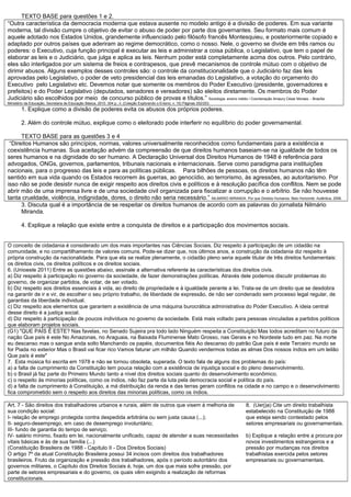 TEXTO BASE para questões 1 e 2.
“Outra característica da democracia moderna que estava ausente no modelo antigo é a divisão de poderes. Em sua variante
moderna, tal divisão cumpre o objetivo de evitar o abuso de poder por parte dos governantes. Seu formato mais comum é
aquele adotado nos Estados Unidos, grandemente influenciado pelo filósofo francês Montesquieu, e posteriormente copiado e
adaptado por outros países que aderiram ao regime democrático, como o nosso. Nele, o governo se divide em três ramos ou
poderes: o Executivo, cuja função principal é executar as leis e administrar a coisa pública, o Legislativo, que tem o papel de
elaborar as leis e o Judiciário, que julga e aplica as leis. Nenhum poder está completamente acima dos outros. Pelo contrário,
eles são interligados por um sistema de freios e contrapesos, que prevê mecanismos de controle mútuo com o objetivo de
dirimir abusos. Alguns exemplos desses controles são: o controle da constitucionalidade que o Judiciário faz das leis
aprovadas pelo Legislativo, o poder de veto presidencial das leis emanadas do Legislativo, a votação do orçamento do
Executivo pelo Legislativo etc. Devemos notar que somente os membros do Poder Executivo (presidente, governadores e
prefeitos) e do Poder Legislativo (deputados, senadores e vereadores) são eleitos diretamente. Os membros do Poder
Judiciário são escolhidos por meio de concurso público de provas e títulos.” Sociologia: ensino médio / Coordenação Amaury César Moraes. - Brasília:
Ministério da Educação, Secretaria de Educação Básica, 2010. 304 p.: il. (Coleção Explorando o Ensino; v. 15) Páginas 252/253.
1. Explique como a divisão de poderes evita os abusos dos próprios poderes.
2. Além do controle mútuo, explique como o eleitorado pode interferir no equilíbrio do poder governamental.
TEXTO BASE para as questões 3 e 4
“Direitos Humanos são princípios, normas, valores universalmente reconhecidos como fundamentais para a existência e
coexistência humanas. Sua aceitação advém da compreensão de que direitos humanos baseiam-se na igualdade de todos os
seres humanos e na dignidade do ser humano. A Declaração Universal dos Direitos Humanos de 1948 é referência para
advogados, ONGs, governos, parlamentos, tribunais nacionais e internacionais. Serve como paradigma para instituições
nacionais, para o progresso das leis e para as políticas públicas. Para bilhões de pessoas, os direitos humanos não têm
sentido em sua vida quando os Estados recorrem às guerras, ao genocídio, ao terrorismo, às agressões, ao autoritarismo. Por
isso não se pode desistir nunca de exigir respeito aos direitos civis e políticos e à resolução pacífica dos conflitos. Nem se pode
abrir mão de uma imprensa livre e de uma sociedade civil organizada para fiscalizar a corrupção e o arbítrio. Se não houvesse
tanta crueldade, violência, indignidade, dores, o direito não seria necessário.” NILMÁRIO MIRANDA. Por que Direitos Humanos. Belo Horizonte: Autêntica, 2006.
3. Discuta qual é a importância de se respeitar os direitos humanos de acordo com as palavras do jornalista Nilmário
Miranda.
4. Explique a relação que existe entre a conquista de direitos e a participação dos movimentos sociais.
O conceito de cidadania é considerado um dos mais importantes nas Ciências Sociais. Diz respeito à participação de um cidadão na
comunidade, e no compartilhamento de valores comuns. Pode-se dizer que, nos últimos anos, a construção da cidadania diz respeito à
própria construção da nacionalidade. Para que ela se realize plenamente, o cidadão pleno seria aquele titular de três direitos fundamentais:
os direitos civis, os direitos políticos e os direitos sociais.
6. (Unioeste 2011) Entre as questões abaixo, assinale a alternativa referente às características dos direitos civis.
a) Diz respeito à participação no governo da sociedade, de fazer demonstrações políticas. Através dele podemos discutir problemas do
governo, de organizar partidos, de votar, de ser votado.
b) Diz respeito aos direitos essenciais à vida, ao direito de propriedade e à igualdade perante a lei. Trata-se de um direito que se desdobra
na garantir de ir e vir, de escolher o seu próprio trabalho, de liberdade de expressão, de não ser condenado sem processo legal regular, de
garantias da liberdade individual.
c) Diz respeito aos elementos que garantem a existência de uma máquina burocrática administrativa do Poder Executivo. A ideia central
desse direito é a justiça social.
d) Diz respeito à participação de poucos indivíduos no governo da sociedade. Está mais voltado para pessoas vinculadas a partidos políticos
que elaboram projetos sociais.
(G1) "QUE PAÍS É ESTE? Nas favelas, no Senado Sujeira pra todo lado Ninguém respeita a Constituição Mas todos acreditam no futuro da
nação Que país é este No Amazonas, no Araguaia, na Baixada Fluminense Mato Grosso, nas Gerais e no Nordeste tudo em paz. Na morte
eu descanso mas o sangue anda solto Manchando os papéis, documentos fiéis Ao descanso do patrão Que país é este Terceiro mundo se
for Piada no exterior Mas o Brasil vai ficar rico Vamos faturar um milhão Quando vendermos todas as almas Dos nossos índios em um leilão
Que país é este"
7. Esta música foi escrita em 1978 e não se tornou obsoleta, superada. O texto fala de alguns dos problemas do país:
a) a falta de cumprimento da Constituição tem pouca relação com a existência de injustiça social e do pleno desenvolvimento.
b) o Brasil já faz parte do Primeiro Mundo tanto a nível dos direitos sociais quanto do desenvolvimento econômico.
c) o respeito às minorias políticas, como os índios, não faz parte da luta pela democracia social e política do país.
d) a falta de cumprimento à Constituição, a má distribuição da renda e das terras geram conflitos na cidade e no campo e o desenvolvimento
fica comprometido sem o respeito aos direitos das minorias políticas, como os índios.
Art. 7 - São direitos dos trabalhadores urbanos e rurais, além de outros que visem à melhoria de
sua condição social:
I- relação de emprego protegida contra despedida arbitrária ou sem justa causa (...);
II- seguro-desemprego, em caso de desemprego involuntário;
III- fundo de garantia do tempo de serviço;
IV- salário mínimo, fixado em lei, nacionalmente unificado, capaz de atender a suas necessidades
vitais básicas e às de sua família (...)
(Constituição Brasileira de 1988 - Capítulo II - Dos Direitos Sociais)
O artigo 7º da atual Constituição Brasileira possui 34 incisos com direitos dos trabalhadores
brasileiros. Fruto da organização e pressão dos trabalhadores, após o período autoritário dos
governos militares, o Capítulo dos Direitos Sociais é, hoje, um dos que mais sofre pressão, por
parte de setores empresariais e do governo, os quais vêm exigindo a realização de reformas
constitucionais.
8. (Uerj)a) Cite um direito trabalhista
estabelecido na Constituição de 1988
que esteja sendo contestado pelos
setores empresariais ou governamentais.
b) Explique a relação entre a procura por
novos investimentos estrangeiros e a
pressão por mudanças nos direitos
trabalhistas exercida pelos setores
empresariais ou governamentais.
 