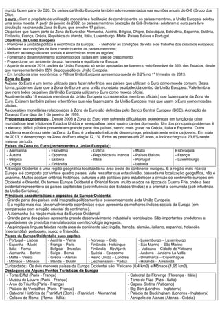 mundo fazem parte do G20. Os países da União Europeia também são representados nas reuniões anuais do G-8 (Grupo dos
Oito).
o euro - Com o propósito de unificação monetária e facilitação do comércio entre os países membros, a União Europeia adotou
uma única moeda. A partir de janeiro de 2002, os países membros (exceção da Grã-Bretanha) adotaram o euro para livre
circulação na chamada Zona do Euro, que envolve 17 países.
Os países que fazem parte da Zona do Euro são: Alemanha, Áustria, Bélgica, Chipre, Eslováquia, Eslovênia, Espanha, Estônia,
Finlândia, França, Grécia, República da Irlanda, Itália, Luxemburgo, Malta, Países Baixos e Portugal.
Objetivos da União Europeia
- Promover a unidade política e econômica da Europa; - Melhorar as condições de vida e de trabalho dos cidadãos europeus;
- Melhorar as condições de livre comércio entre os países membros;
- Reduzir as desigualdades sociais e econômicas entre as regiões;
- Fomentar o desenvolvimento econômico dos países em fase de crescimento;
- Proporcionar um ambiente de paz, harmonia e equilíbrio na Europa.
- A partir do ano de 2014, as leis da União Europeia só serão aprovadas se tiverem o voto favorável de 55% dos Estados, desde
que represente também 65% da população da União Europeia.
- Em função da crise econômica, o PIB da União Europeia apresentou queda de 0,2% no 1º trimestre de 2013.
Zona do Euro
A Zona do Euro é um termo utilizado para fazer referência aos países que utilizam o Euro como moeda comum. Desta
forma, podemos dizer que a Zona do Euro é uma união monetária estabelecida dentro da União Europeia. Vale lembrar
que nem todos os países da União Europeia utilizam o Euro como moeda oficial.
Atualmente são 18 estados membros da União Europeia (considerados membros oficiais) que fazem parte da Zona do
Euro. Existem também países e territórios que não fazem parte da União Europeia mas que usam o Euro como moedas
oficiais.
As questões monetárias relacionadas à Zona do Euro são definidas pelo Banco Central Europeu (BCE). A criação da
Zona do Euro data de 1 de janeiro de 1999.
Problemas econômicos- Desde 2008 a Zona do Euro vem sofrendo dificuldades econômicas em função da crise
mundial que teve início nos Estados Unidos e se espalhou pelos quatro cantos do mundo. Um dos principais problemas é
o elevado déficit público presente em grande parte dos países, sendo mais grave na Grécia, Itália e Espanha. Outro
problema econômico sério na Zona do Euro é o elevado índice de desemprego, principalmente entre os jovens. Em maio
de 2013, o desemprego na Zona do Euro atingiu 12,1%. Entre as pessoas até 25 anos, o índice chegou a 23,8% neste
mesmo período.
Países da Zona do Euro (pertencentes a União Europeia):
- Alemanha
- Áustria
- Bélgica
- Chipre
- Eslovênia
- Espanha
- Estônia
- Finlândia
- Grécia
- República da Irlanda
- Itália
- Malta
- Países Baixos
- Portugal
- Letônia
Eslováquia
- França
- Luxemburgo
A Europa Ocidental é uma região geográfica localizada na área oeste do continente europeu. É a região mais rica da
Europa e é composta por vinte e quadro países. Vale ressaltar que esta divisão, baseada na localização geográfica, não é
unânime. Muitos adotam critérios históricos, culturais e até políticos para estabelecer a divisão do continente europeu em
Ocidental e Oriental. Os termos Europa Ocidental e Oriental foram muito usados na época da Guerra Fria, onde a área
ocidental representava os países capitalistas (sob influência dos Estados Unidos) e a oriental a comunista (sob influência
da União Soviética).
Principais características e aspectos da Europa Ocidental
- Grande parte dos países está integrada politicamente e economicamente à da União Europeia.
- É a região mais rica (desenvolvimento econômico) e que apresenta os melhores índices sociais da Europa (em
comparação com a região oriental do continente).
- A Alemanha é a nação mais rica da Europa Ocidental.
- Grande parte dos países apresenta grande desenvolvimento industrial e tecnológico. São importantes produtores e
exportadores de produtos manufaturados com tecnologia agregada.
- As principais línguas faladas nesta área do continente são: inglês, francês, alemão, italiano, espanhol, holandês
(neerlandês), português, sueco e finlandês.
Países da Europa Ocidental e suas capitais
- Portugal – Lisboa
- Espanha – Madri
- Itália – Roma
- Alemanha – Berlim
- Malta – Valeta
- Mônaco – Mônaco
- Áustria – Viena
- França – Paris
- Bélgica – Bruxelas
- Suíça – Berna
- Grécia – Atenas
- Irlanda – Dublin
- Noruega – Oslo
- Finlândia - Helsinque
- Finlândia – Reykjavík
- Suécia – Estocolmo
- Reino Unido – Londres
- Liechtenstein – Vaduz
- Luxemburgo – Luxemburgo
- São Marino – São Marino
- Vaticano – Cidade do Vaticano
- Andorra – Andorra La Vella
- Dinamarca – Copenhague
- Holanda – Amsterdã
Curiosidade:- Os dois menores países da Europa Ocidental são: Vaticano (0,4 km2) e Mônaco (1,95 km2).
Destaques de Alguns Pontos Turísticos da Europa
- Torre Eiffel (Paris - França)
- Museu do Louvre (Paris - França)
- Arco do Triunfo (Paris - França)
- Palácio de Versalhes (Paris - França)
- Catedral Histórica de Frankfurt (Dom) - (Frankfurt - Alemanha)
- Coliseu de Roma (Roma - Itália)
- Catedral de Florença (Florença - Itália)
- Torre de Piza (Piza - Itália)
- Capela Sistina (Vaticano)
- Big Ben (Londres - Inglaterra)
- Palácio de Buckingham (Londres - Inglaterra)
- Acrópole de Atenas (Atenas - Grécia)
 