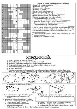 Complete as lacunas abaixo e preencha a cruzadinha..
1. Moeda mais importante da Europa _______________
2. País mais rico da Europa_______________________
3, Bloco econômico do Europa_____________________
4. Maior país da Europa___________________________
5. Mar que separa a Europa da África_______________
6. País que se parece com uma bota _________________
7. Península onde ficam Portugal e Espanha__________
8. País que tem a população mais rica da Europa_______
9. Pais que tem a população mais pobre da Europa_____
10. Principal forma de relevo da Europa______________
11. Vegetação que se localiza nas regiões mais frias__________
12. Vegetação também conhecida como floresta de coníferas________
13. Clima predominante na Europa_________________
14. Uma característica da UE é a adoção da _______ ________
15- Um dos países da UE que não faz parte da Zona do Euro _________
16. A Zona do Euro vem sofrendo dificuldades econômicas em função da
crise mundial que teve início nos EUA Unidos e se espalhou pelo mundo.
Os problemas mais sérios são o déficit público e o elevado índice de
___________________.
17. Os termos Europa Ocidental e Oriental foram muito usados na época
da _______ ________
18. Menor país da Europa e do mundo____________
1. Qual é a origem do nome da Europa?
2. Quais são os países europeus com melhor economia?
3. Cite duas características da União europeia apresentadas no texto.
4. Copie do texto a parte que descreve os bons índices sociais da Europa.
5. Quais são os principais rios da Europa?
6. O que é península?
7. Coloque o nome das penínsulas abaixo e os países que fazem parte delas - Ibérica (Espanha e
Portugal), Itálica (Itália) e Balcânica (Grécia, Albânia, Macedônia, Bulgária , Sérvia e Montenegro).
8. Coloque os nomes das ilhas abaixo
9. Quais são as principais vegetações da Europa?
10. Quais são os animais mais comuns da
Europa?
11. Quais são os idiomas mais falados na Europa?
12. Qual é a renda da população mais pobre e da
população mais rica da Europa?
13. Quais são as principais organizações
supranacionais da Europa?
14. Coloque nos espaços abaixo os países que têm as
maiores economias da Europa com seus respectivos PIBs
15. Segundo a geografia, o que é dobramento moderno?
16. Segundo a geografia, o que são maciços?
17. Quais são as principais cadeias montanhosas da Europa?
18. Relacione os Países da Europa Ocidental com as suas capitais e suas capitais
1
0
C
1 O
2 N
6 T
4 I
1
1
N
8 E
1
5
N
1
2
T
5 E
1
8
1
3
E
3 U
7 R
9 O
1
6
P
1
7
E
1
4
U
 
