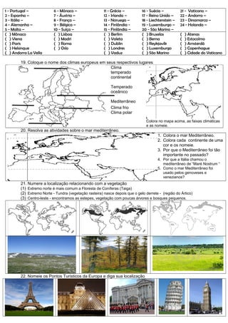 1 - Portugal –
2 - Espanha –
3 - Itália –
4 - Alemanha –
5 - Malta –
6 - Mônaco –
7 - Áustria –
8 - França –
9 - Bélgica –
10 - Suíça –
11 - Grécia –
12 - Irlanda –
13 - Noruega –
14 - Finlândia -
15 - Finlândia –
16 - Suécia –
17 - Reino Unido –
18 - Liechtenstein –
19 - Luxemburgo –
20 - São Marino –
21 - Vaticano –
22 - Andorra –
23 - Dinamarca –
24 - Holanda –
( ) Mônaco
( ) Viena
( ) Paris
( ) Helsinque
( ) Andorra La Vella
( ) Lisboa
( ) Madri
( ) Roma
( ) Oslo
( ) Berlim
( ) Valeta
( ) Dublin
( ) Londres
( ) Vaduz
( ) Bruxelas
( ) Berna
( ) Reykjavík
( ) Luxemburgo
( ) São Marino
( ) Atenas
( ) Estocolmo
( ) Amsterdã
( ) Copenhague
( ) Cidade do Vaticano
19. Coloque o nome dos climas europeus em seus respectivos lugares
Clima
temperado
continental
Temperado
oceânico
Mediterrâneo
Clima frio
Clima polar
Colora no mapa acima, as faixas climáticas
e as nomeie.
20. Resolva as atividades sobre o mar mediterrâneo.
1. Colora o mar Mediterrâneo.
2. Colora cada continente de uma
cor e os nomeie.
3. Por que o Mediterrâneo foi tão
importante no passado?
4. Por que a Itália chamou o
mediterrâneo de “Maré Nostrum “
5. Como o mar Mediterrâneo foi
usado pelos genoveses e
venezianos?
21. Numere a localização relacionando com a vegetação
(1) Extremo norte é mais comum a Floresta de Coníferas (Taiga)
(2) Extremo Norte - Tundra (vegetação rasteira) nasce depois que o gelo derrete - (região do Ártico)
(3) Centro-leste - encontramos as estepes, vegetação com poucas árvores e bosques pequenos.
22. Nomeie os Pontos Turísticos da Europa e diga sua localização
 
