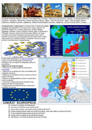 Acrópole de Atenas (Atenas - Grécia)- Torre Eiffel (Paris - França), - Museu do Louvre (Paris - França),-,- Catedral Histórica de
Frankfurt - (Frankfurt - Alemanha),- Coliseu de Roma (Roma - Itália) - Torre de Piza (Pisa - Itália) - Teto da Capela Sistina
(Vaticano) - Big Ben (Londres - Inglaterra) - Palácio de Buckingham (Londres - Inglaterra) - Arco do Triunfo (Paris - França)
A área do euro ou zona euro é o conjunto dos 17 países da União
Europeia que adoptaram o Euro (€) como moeda nacional. Foi
criada em 1999 com 11 países (Alemanha, Áustria, Bélgica,
Espanha, Finlândia, França, Holanda, Irlanda, Itália, Luxemburgo e
Portugal). Criaram o Banco Central Europeu (BCE) e as taxas
cambiais dos países fundadores permaneceram fixas. Com a
entrada na zona euro os países deixaram de poder emitir moeda.
Esse poder ficou confiado ao BCE, a entidade responsável pelas
políticas monetárias dentro da área do euro.
A UE (União Europeia) é um bloco econômico,
político e social de 28 países europeus que
participam de um projeto de integração política e
econômica..
Objetivos da União Europeia
- Promover a unidade política e econômica
da Europa;
- Melhorar as condições de vida e de trabalho dos
cidadãos europeus;
- Melhorar as condições de livre comércio entre os
países membros;
- Reduzir as desigualdades sociais e econômicas
entre as regiões;
- Fomentar o desenvolvimento econômico dos
países em fase de crescimento;
- Proporcionar um ambiente de paz, harmonia e
equilíbrio na Europa.
23. O que é o tratado de Maastricht
24. Por que a UE adotou uma moeda única?
25. Quais são os paises que fazem parte da Zona do Euro?
26. Quais países fazem parte da União Europeia, mas não estão na Zona do Euro?
27. O que significa fazer parte da Zona do Euro?
28. Quais são os objetivos da União Europeia?
29. Identifique (1) Europa Ocidental (2) Europa Oriental..
 