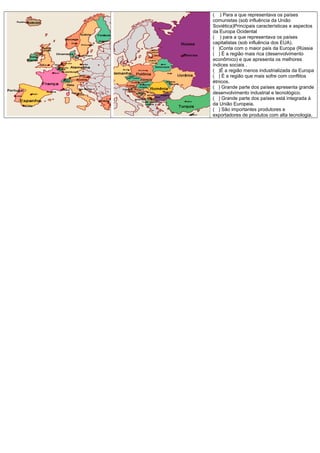 ( ) Para a que representava os países
comunistas (sob influência da União
Soviética)Principais características e aspectos
da Europa Ocidental
( ) para a que representava os países
capitalistas (sob influência dos EUA).
( )Conta com o maior país da Europa (Rússia
( ) É a região mais rica (desenvolvimento
econômico) e que apresenta os melhores
índices sociais .
( )É a região menos industrializada da Europa
( ) É a região que mais sofre com conflitos
étnicos.
( ) Grande parte dos países apresenta grande
desenvolvimento industrial e tecnológico.
( ) Grande parte dos países está integrada à
da União Europeia.
( ) São importantes produtores e
exportadores de produtos com alta tecnologia.
 