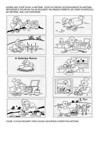 AGORA QUE VOCÊ OUVIU A HISTÓRIA VOCÊ VAI PINTAR OS PEDACINHOS DA HISTÓRIA,
RECORTAR E COLAR NA FOLHA SEGUINTE NA ORDEM CORRETA DE COMO ACONTECEU
NA HISTÓRIA QUE LHE CONTARAM.
UTILIZE A FOLHA SEGUINTE PARA COLAR A SEQUÊNCIA CORRETADA HISTÓRIA.
 