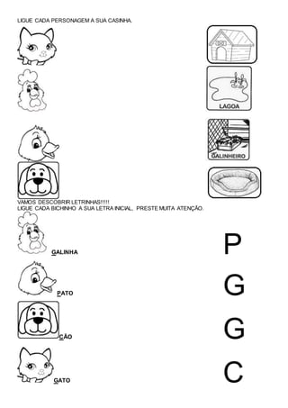 LIGUE CADA PERSONAGEM A SUA CASINHA.
VAMOS DESCOBRIR LETRINHAS!!!!!
LIGUE CADA BICHINHO A SUA LETRA INICIAL, PRESTE MUITA ATENÇÃO.
GALINHA P
PATO G
CÃO G
GATO C
 