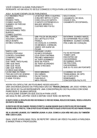 VOCÊ CONHECE ALGUMA PARLENDA??
PERGUNTE AO UM ADULTO SE ELE CONHECE E PEÇA PARA LHE ENSINAR ELA
AQUI ALGUNS EXEMPLOS DE PARLENDAS.
FUI ANDANDO PELO
CAMINHO.
ÉRAMOS TRÊS,
COMIGO QUATRO.
SUBIMOS OS TRÊS NO
MORRO,
COMIGO QUATRO.
ENCONTRAMOS TRÊS
BURROS,
COMIGO QUATRO.
LÁ NA RUA VINTE E QUATRO,
A MULHER MATOU O GATO,
COM A SOLA DO SAPATO,
O SAPATO ESTREMECEU A
MULHER MORREU O
CULPADO NÃO FUI EU.
SOL E CHUVA,
CASAMENTO DE VIÚVA.
CHUVA E SOL,
CASAMENTO DE ESPANHOL.
REI, CAPITÃO,
SOLDADO, LADRÃO.
MOÇA BONITA
DO MEU CORAÇÃO.
UMA PULGA NA BALANÇA
DEU UM PULO E FOI À
FRANÇA,
OS CAVALOS A CORRER,
OS MENINOS A BRINCAR,
VAMOS VER QUEM VAI
PEGAR.
BATATINHA QUANDO NASCE,
SE ESPARRAMA PELO CHÃO,
MENININHA QUANDO DORME,
PÕE A MÃO NO CORAÇÃO.
SANTA LUZIA
PASSOU POR AQUI
COM SEU CAVALINHO
COMENDO CAPIM.
SANTA LUZIA
QUE TINHA TRÊS FILHAS:
UMA QUE FIAVA,
UMA QUE TECIA,
UMA QUE TIRAVA
O CISCO QUE HAVIA.
PAPAGAIO LOURO
DO BICO DOURADO
LEVA ESSA CARTINHA
PRO MEU NAMORADO
SE TIVER DORMINDO
BATE NA PORTA
SE TIVER ACORDADO
DEIXE O RECADO.
FUI AO BOTEQUIM
TOMAR CAFÉ.
ENCONTREI UM
CACHORRINHO
DE RABINHO EM PÉ.
SAI PRA FORA,
CACHORRINHO,
QUE EU TE DOU UM PONTAPÉ!
LÁ EM CIMA DO PIANO
TEM UM COPO DE VENENO.
QUEM BEBEU, MORREU,
O AZAR FOI SEU.
DEDO MINDINHO,
SEU VIZINHO,
PAI DE TODOS,
FURA BOLO,
MATA PIOLHO.
A CASINHA DA VOVÓ
TRANÇADINHA DE CIPÓ;
SE O CAFÉ ESTÁ
DEMORANDO
COM CERTEZA FALTA PÓ.
AGORA VOU DIFICULTAR UM POUQUINHO NOSSO ASSUNTO.....
UMA DAS MODALIDADES DE PARLENDA SÃO OS TRAVA-LÍNGUAS, UM JOGO VERBAL EM
QUE DEVE SE FALAR RAPIDAMENTE UMA CONCENTRAÇÃO DE PALAVRAS COM SONS
PARECIDOS E SÍLABAS DIFÍCEIS.
VEJA ALGUNS EXEMPLOS QUE ESCOLHI PARA VOCÊ.
UM ADULTO IRÁ LER PRA VOCÊ E DEPOIS VOCÊ TERÁ DE REPETIR.
O RATO ROEU A ROUPADO REI DE ROMAE O REI DE ROMA, ROUCO DE RAIVA, ROEU A ROUPA
DO RATO DE ROMA.
O PEITO DO PÉ DO PADRE PEDRO É PRETO;QUEM DISSER QUE O PEITO DO PÉ DO PADRE
PEDRO NÃO É PRETO, TEM O PEITO DO PÉ MAIS PRETO QUE O PEITO DO PÉ DO PADRE PEDRO.
SE A LIGA ME LIGASSE, EU TAMBÉM LIGAVA A LIGA. COMO A LIGA NÃO ME LIGA, EU TAMBÉM
NÃO LIGO A LIGA.
QUAL VOCÊ ACHOU MAIS FÁCIL DE REPETIR? GRAVE UM VÍDEO FALANDO A PARLENDA
E MANDE PARA A PROFESSORA.
 
