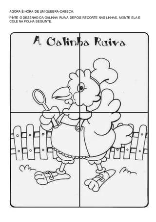 AGORA É HORA DE UM QUEBRA-CABEÇA.
PINTE O DESENHO DA GALINHA RUIVA DEPOIS RECORTE NAS LINHAS, MONTE ELA E
COLE NA FOLHA SEGUINTE.
 