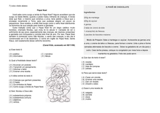 7) Leia o texto abaixo:
Papai Noel
Você sabe como surgiu a lenda do Papai Noel? Alguns acreditam que ela
surgiu na Idade Média, quando a peste matou milhares de crianças. A lenda
dizia que Noé, o mesmo que construiu a arca, teria pedido a Deus que o
enviasse novamente a Terra, para que pudesse alegrar um pouco os
pequeninos. Deus aceitou, e então Noé surgiu como o velho Noel distribuindo
os bichinhos de sua coleção para divertir a garotada.
Outra tradição conta que o Papai Noel foi um bispo católico muito
bondoso, chamado Nicolau, que viveu lá no século V. Cansado de ver o
sofrimento de seu povo, especialmente das crianças, ele resolveu presentear
a garotada com brinquedos e comida todo final de ano. Por isso, Papai Noel
também é conhecido como São Nicolau, o santo das crianças, e seu dia é
comemorado em 6 de dezembro. O nome em inglês do Papai Noel, Santa
Klaus, vem exatamente desse velhinho bonzinho.
(Canal Kids, acessado em 08/11/06)
a) Esse texto é:
( A ) poético ( C ) narrativo
( B ) informativo ( D ) fábula
b) Qual a finalidade desse texto?
( A ) Anunciar um produto.
( B ) Transmitir um pensamento.
( C ) Informar o leitor.
( D ) Ensinar uma receita.
c) A idéia central do texto é:
( A ) Crianças que ganham presentes.
( B ) O Natal.
( C ) Os símbolos do Natal.
( D ) Como surgiu a lenda do Papai Noel.
d) Noé, Nicolau e Deus são:
( A ) substantivos próprios.
( B ) substantivos comuns.
( C ) adjetivos.
( D ) verbos.
8) PAVÊ DE CHOCOLATE
Ingredientes
200g de manteiga
200g de açúcar
4 gemas
2 latas de creme de leite
1 xícara(chá) de Nescau
2 pacotes de biscoitos maizena
Modo de Preparo: Bata a manteiga e o açúcar. Acrescente as gemas uma
a uma, o creme de leite e o Nescau, para formar o creme. Unte o pirex e forme
camadas alternadas de biscoito e creme. Deixe na geladeira de um dia para o
outro. Caso tenha pressa, coloque no congelador por meia hora e depois
mantenha na geladeira. Feito isto pode servir.
a) Que tipo de texto é esse?
( A ) receita
( B ) cardápio
( C ) lista de compras
( D ) bilhete
b) Para que serve esse texto?
( A ) Fazer um convite.
( B ) Ensinar uma receita.
( C ) Dar um recado.
( D ) Divertir o leitor.
c) Essa é uma receita de:
( A ) salgado
( B ) sorvete
( C ) doce
( D ) molho
 
