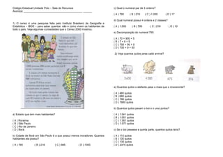 Colégio Estadual Unidade Polo – Sala de Recursos
Aluno(a) ________________________________________ ______
1) O censo é uma pesquisa feita pelo Instituto Brasileiro de Geografia e
Estatística – IBGE – para saber quantos são e como vivem os habitantes de
todo o país. Veja algumas curiosidades que o Censo 2000 mostrou.
a) Estado que tem mais habitantes?
( A ) Roraima
( B ) São Paulo
( C ) Rio de Janeiro
( D ) Borá
b) Cidade de Borá em São Paulo é a que possui menos moradores. Quantos
habitantes ela possui?
( A ) 795 ( B ) 218 ( C ) 985 ( D ) 1000
c) Qual o numeral par de 3 ordens?
( A ) 795 ( B ) 218 ( C ) 1.000 ( D ) 17
d) Qual numeral possui 4 ordens e 2 classes?
( A ) 1.000 ( B ) 795 ( C ) 218 ( D ) 10
e) Decomposição do numeral 795:
( A ) 70 + 900 + 5
( B ) 7 + 9 + 5
( C ) 700 + 90 + 5
( D ) 700 + 9 + 50
2) Veja quantos quilos pesa cada animal?
a) Quantos quilos o elefante pesa a mais que o rinoceronte?
( A ) 480 quilos
( B ) 680 quilos
( C ) 780 quilos
( D ) 7880 quilos
b) Quantos quilos pesam o boi e o urso juntos?
( A ) 1.041 quilos
( B ) 1.051 quilos
( C ) 1.061 quilos
( D ) 1.071 quilos
c) Se o boi pesasse a quinta parte, quantos quilos teria?
( A ) 115 quilos
( B ) 130 quilos
( C ) 135 quilos
( D ) 3375 quilos
 